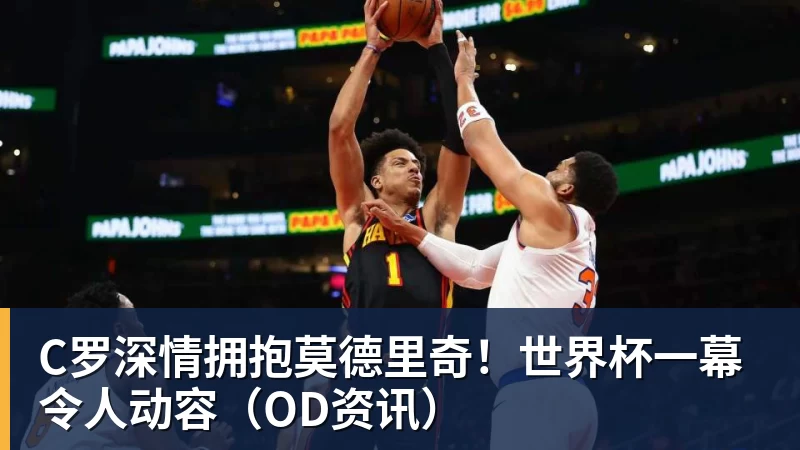 乐鱼平台C罗深情拥抱莫德里奇！世界杯一幕令人动容（OD资讯）
