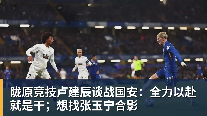 乐鱼平台陇原竞技卢建辰谈战国安：全力以赴就是干；想找张玉宁合影