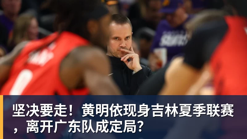 乐鱼平台坚决要走！黄明依现身吉林夏季联赛，离开广东队成定局？